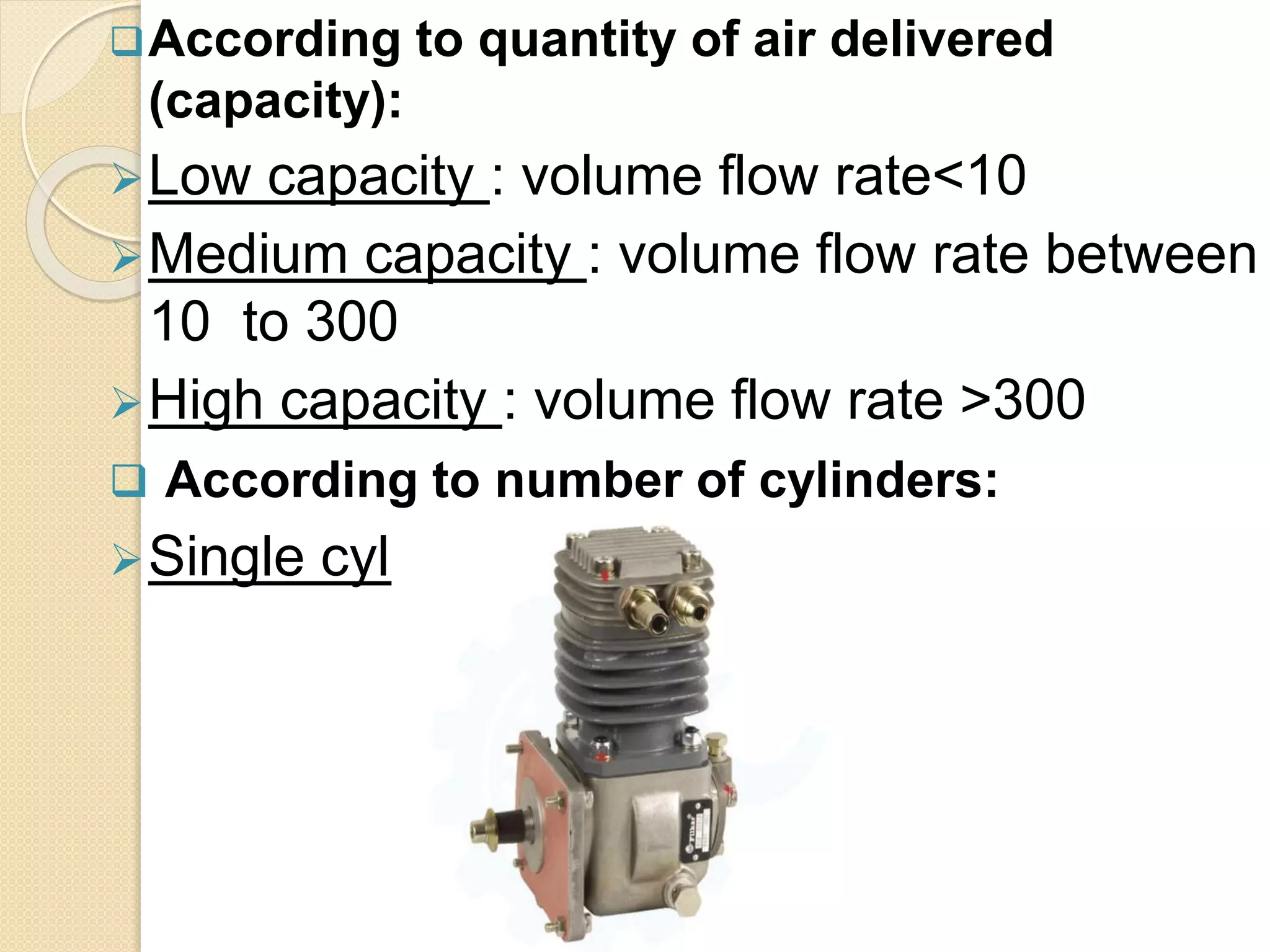 According to quantity of air delivered
(capacity):
Low capacity : volume flow rate<10
Medium capacity : volume flow rate between
10 to 300
High capacity : volume flow rate >300
 According to number of cylinders:
Single cylinder
 