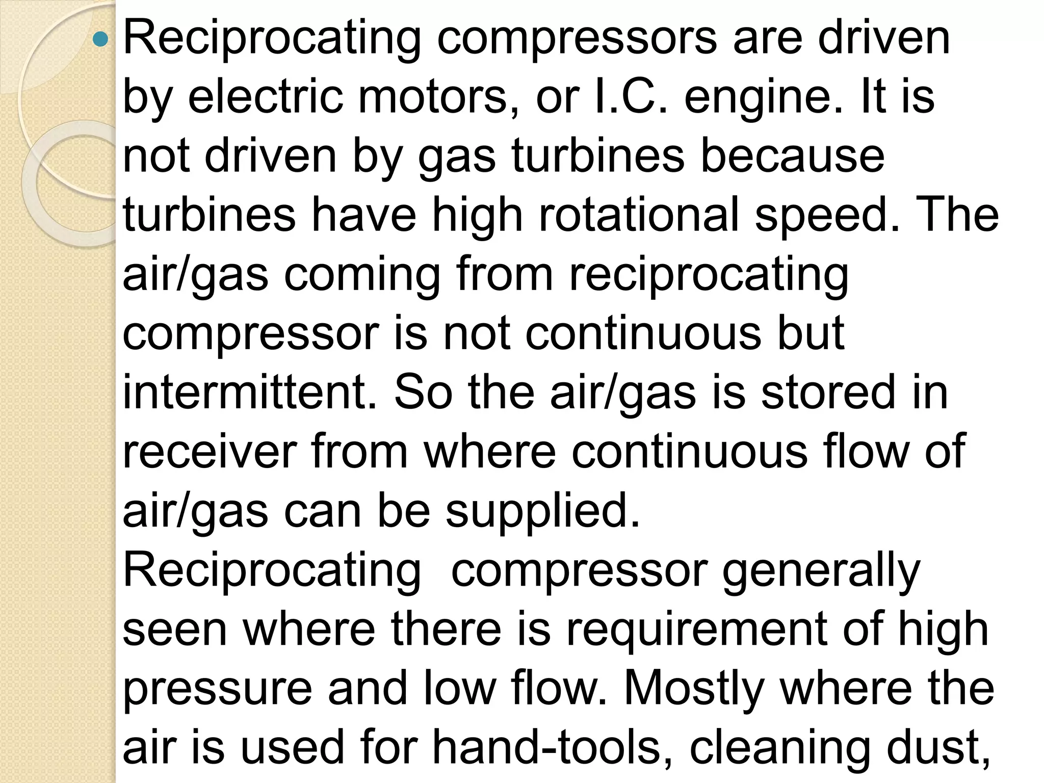  Reciprocating compressors are driven
by electric motors, or I.C. engine. It is
not driven by gas turbines because
turbines have high rotational speed. The
air/gas coming from reciprocating
compressor is not continuous but
intermittent. So the air/gas is stored in
receiver from where continuous flow of
air/gas can be supplied.
Reciprocating compressor generally
seen where there is requirement of high
pressure and low flow. Mostly where the
air is used for hand-tools, cleaning dust,
 