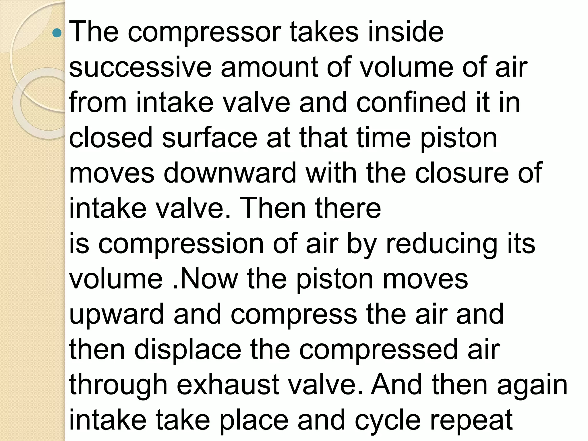  The compressor takes inside
successive amount of volume of air
from intake valve and confined it in
closed surface at that time piston
moves downward with the closure of
intake valve. Then there
is compression of air by reducing its
volume .Now the piston moves
upward and compress the air and
then displace the compressed air
through exhaust valve. And then again
intake take place and cycle repeat
 