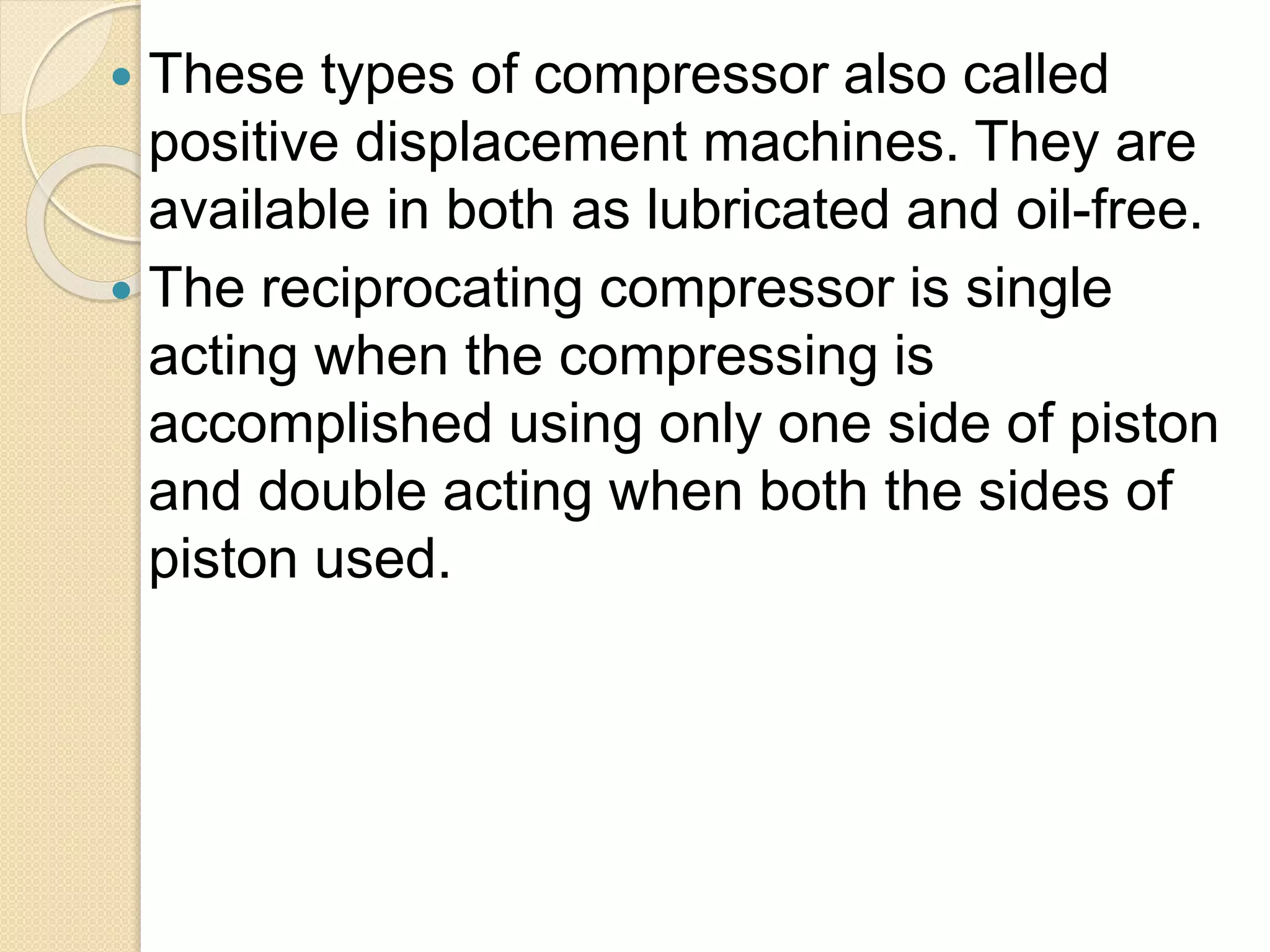  These types of compressor also called
positive displacement machines. They are
available in both as lubricated and oil-free.
 The reciprocating compressor is single
acting when the compressing is
accomplished using only one side of piston
and double acting when both the sides of
piston used.
 