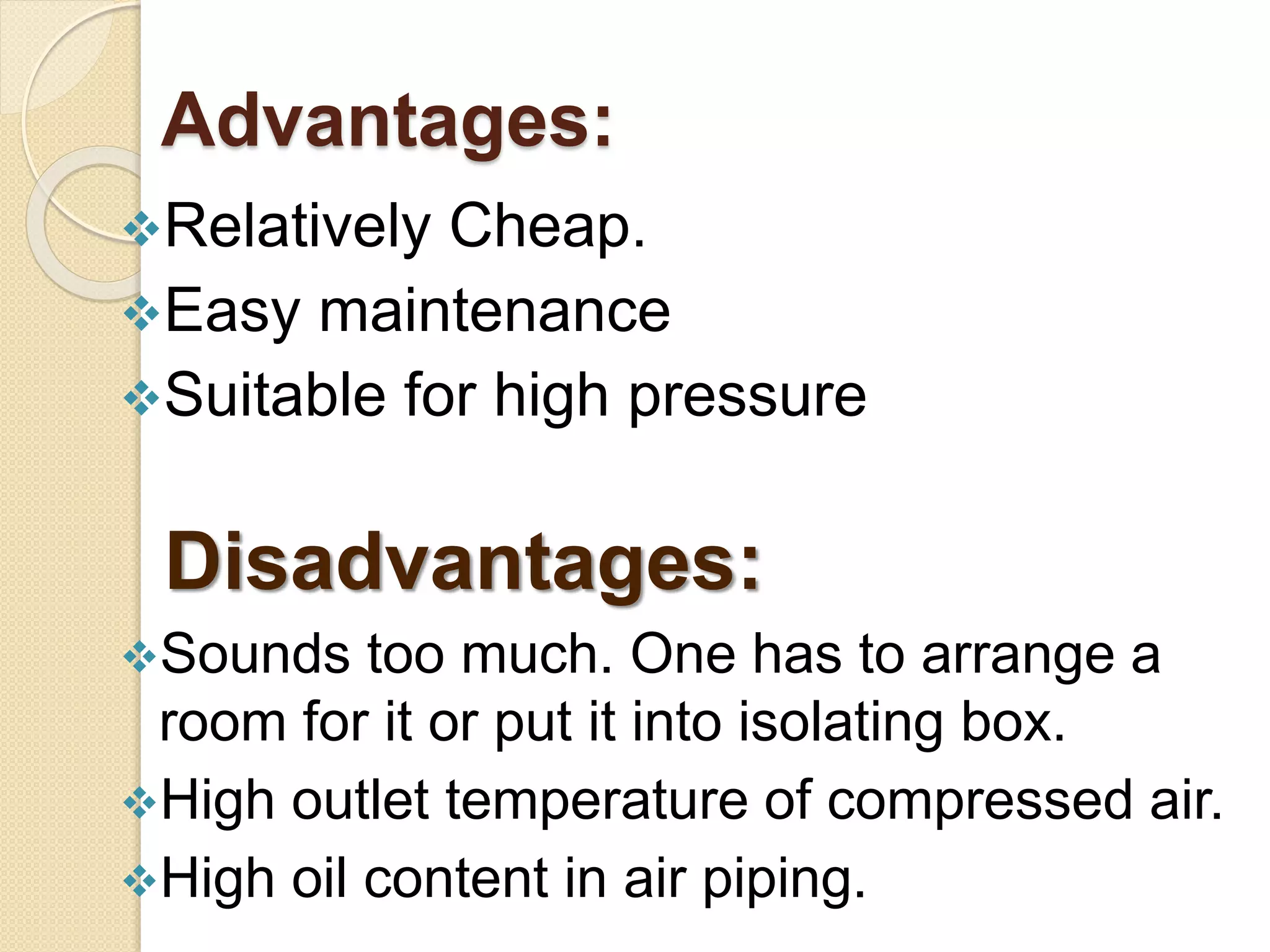Advantages:
Relatively Cheap.
Easy maintenance
Suitable for high pressure
Disadvantages:
Sounds too much. One has to arrange a
room for it or put it into isolating box.
High outlet temperature of compressed air.
High oil content in air piping.
 