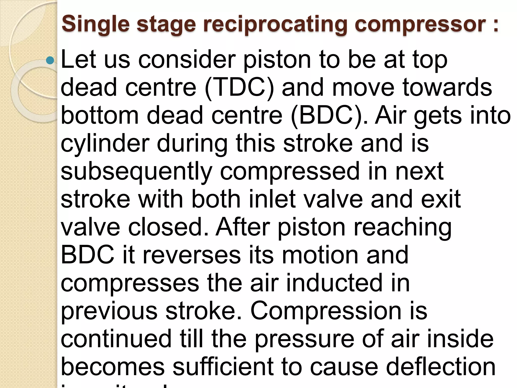 Single stage reciprocating compressor :
 Let us consider piston to be at top
dead centre (TDC) and move towards
bottom dead centre (BDC). Air gets into
cylinder during this stroke and is
subsequently compressed in next
stroke with both inlet valve and exit
valve closed. After piston reaching
BDC it reverses its motion and
compresses the air inducted in
previous stroke. Compression is
continued till the pressure of air inside
becomes sufficient to cause deflection
 