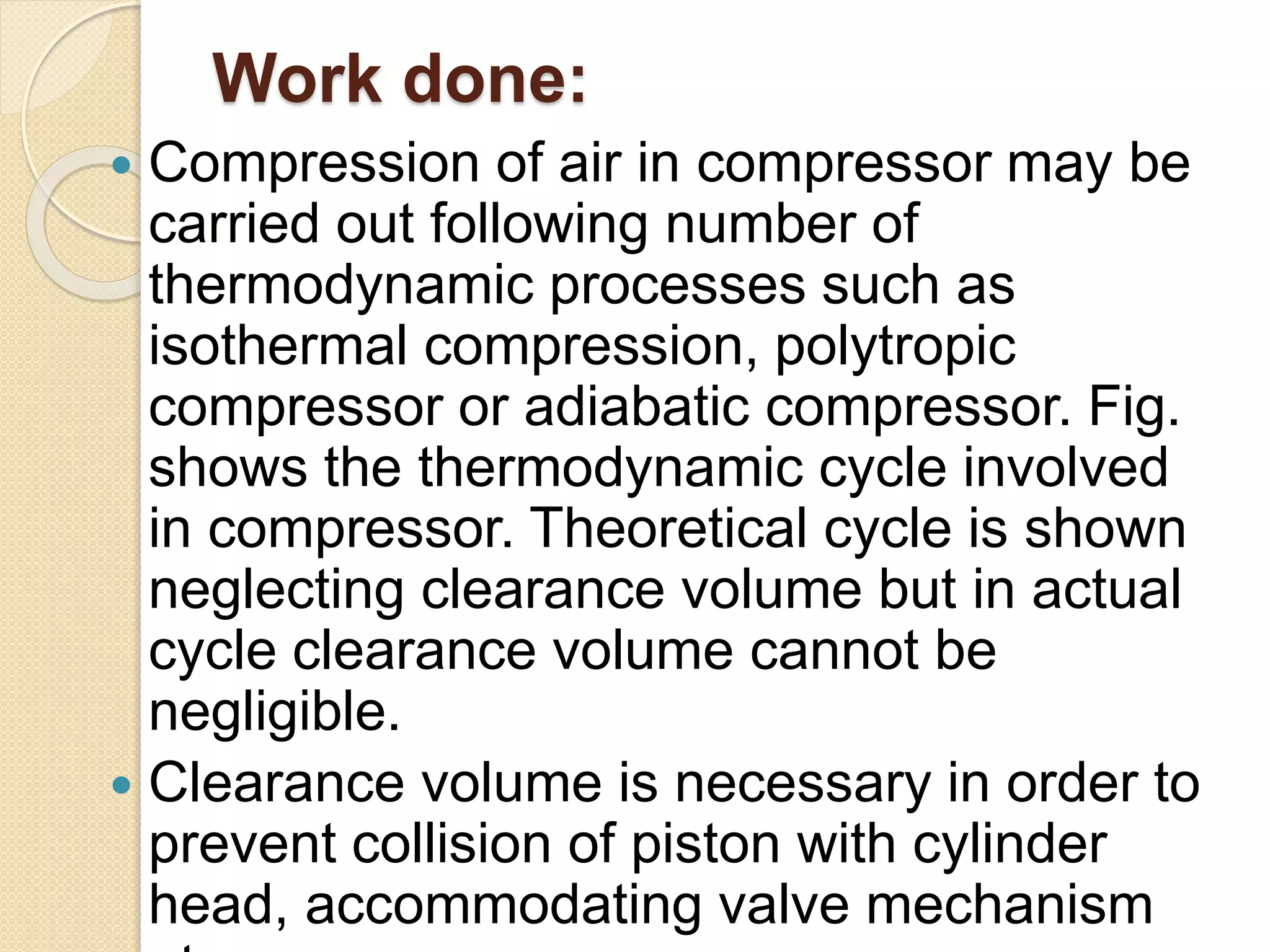 Work done:
 Compression of air in compressor may be
carried out following number of
thermodynamic processes such as
isothermal compression, polytropic
compressor or adiabatic compressor. Fig.
shows the thermodynamic cycle involved
in compressor. Theoretical cycle is shown
neglecting clearance volume but in actual
cycle clearance volume cannot be
negligible.
 Clearance volume is necessary in order to
prevent collision of piston with cylinder
head, accommodating valve mechanism
 