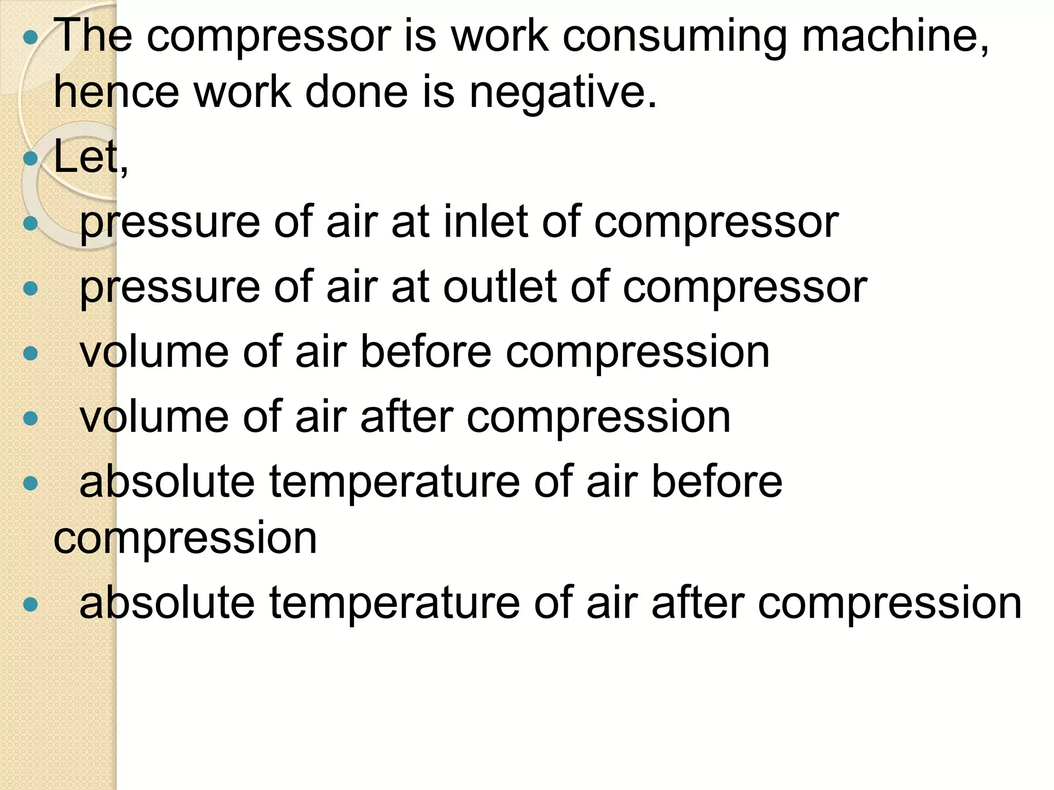  The compressor is work consuming machine,
hence work done is negative.
 Let,
 pressure of air at inlet of compressor
 pressure of air at outlet of compressor
 volume of air before compression
 volume of air after compression
 absolute temperature of air before
compression
 absolute temperature of air after compression
 