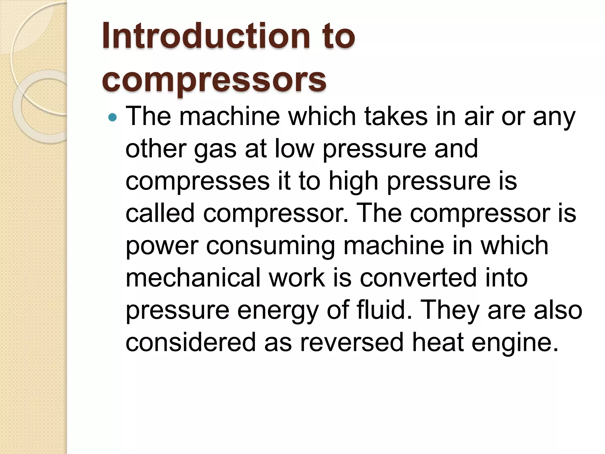 Introduction to
compressors
 The machine which takes in air or any
other gas at low pressure and
compresses it to high pressure is
called compressor. The compressor is
power consuming machine in which
mechanical work is converted into
pressure energy of fluid. They are also
considered as reversed heat engine.
 