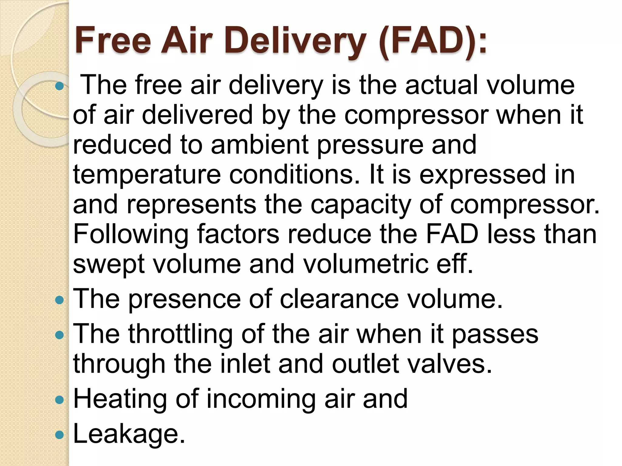 Free Air Delivery (FAD):
 The free air delivery is the actual volume
of air delivered by the compressor when it
reduced to ambient pressure and
temperature conditions. It is expressed in
and represents the capacity of compressor.
Following factors reduce the FAD less than
swept volume and volumetric eff.
 The presence of clearance volume.
 The throttling of the air when it passes
through the inlet and outlet valves.
 Heating of incoming air and
 Leakage.
 