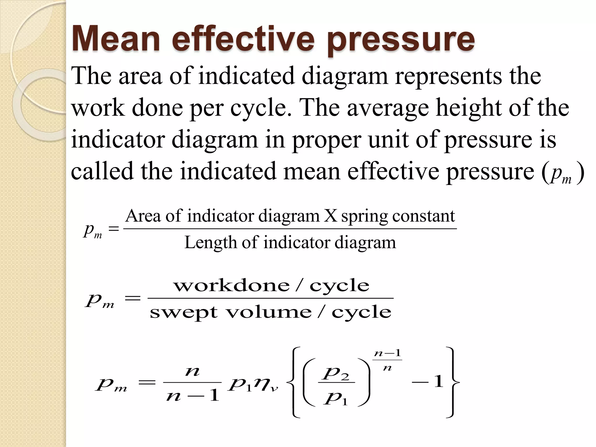Mean effective pressure
The area of indicated diagram represents the
work done per cycle. The average height of the
indicator diagram in proper unit of pressure is
called the indicated mean effective pressure ( )mp
Area of indicator diagram X spring constant
Length of indicator diagram
mp 
workdone / cycle
swept volume / cycle
mp 

1
2
1
1
1
1
n
n
m v
pn
p p
n p


 
  
  
   
 

 