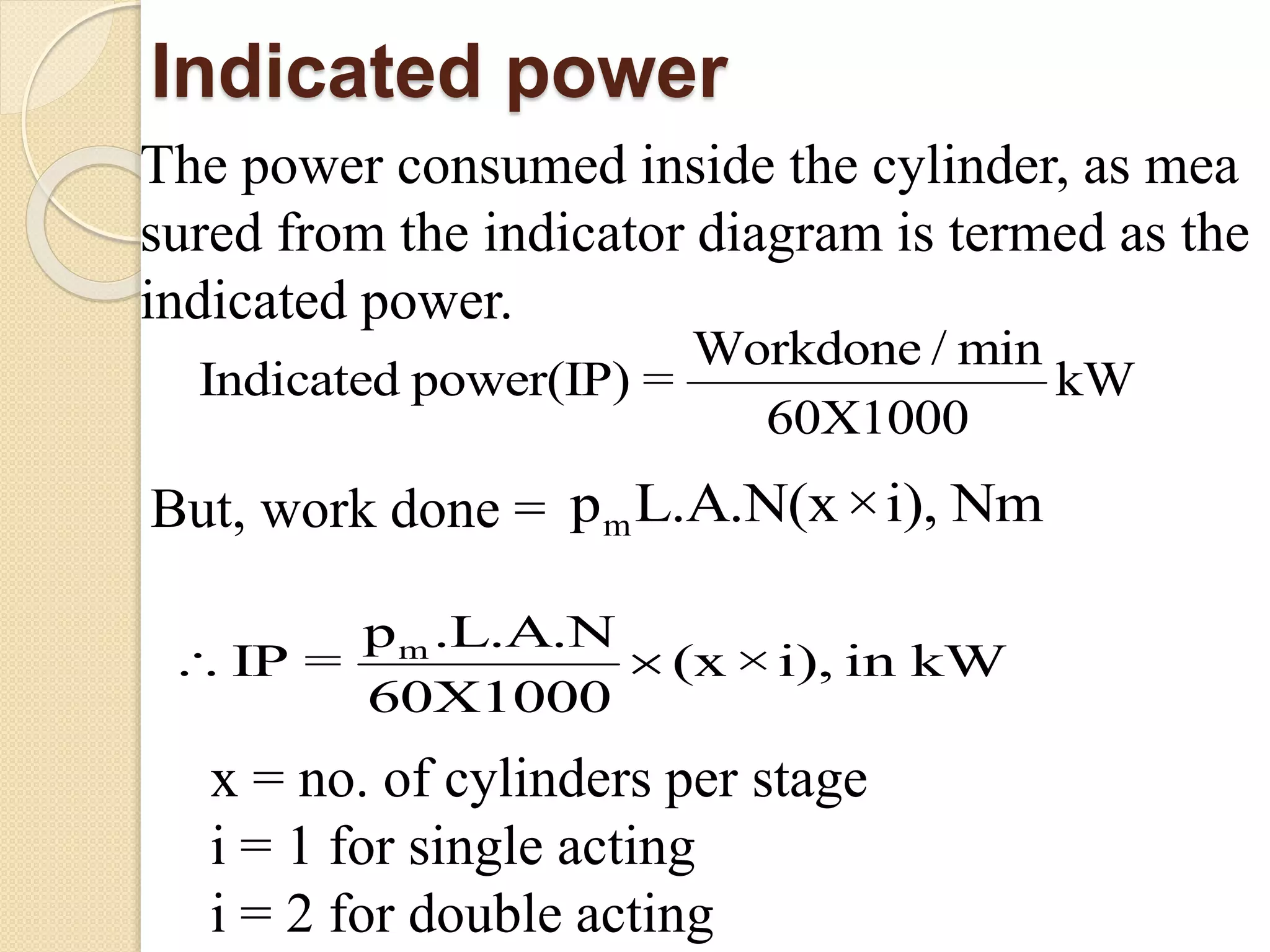 Indicated power
The power consumed inside the cylinder, as mea
sured from the indicator diagram is termed as the
indicated power.
Wo
In
rk
dica
done
ted powe
/ min
r(IP) = kW
60X1000

But, work done = mL.A.N(xp ×i), Nm
m .L.A.N
60X10
p
IP = (x ×i), i
0
W
0
n k 
x = no. of cylinders per stage
i = 1 for single acting
i = 2 for double acting
 