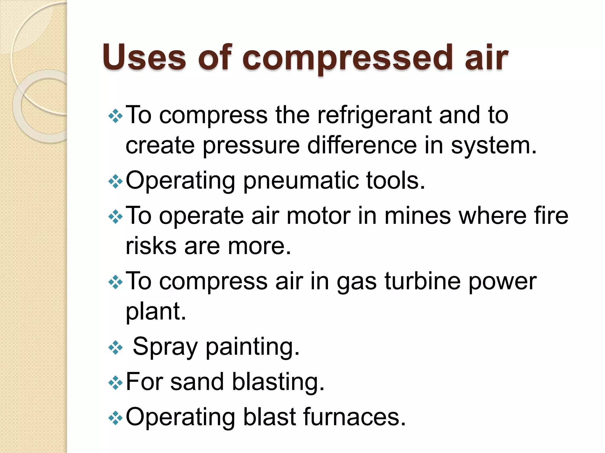 Uses of compressed air
To compress the refrigerant and to
create pressure difference in system.
Operating pneumatic tools.
To operate air motor in mines where fire
risks are more.
To compress air in gas turbine power
plant.
 Spray painting.
For sand blasting.
Operating blast furnaces.
 