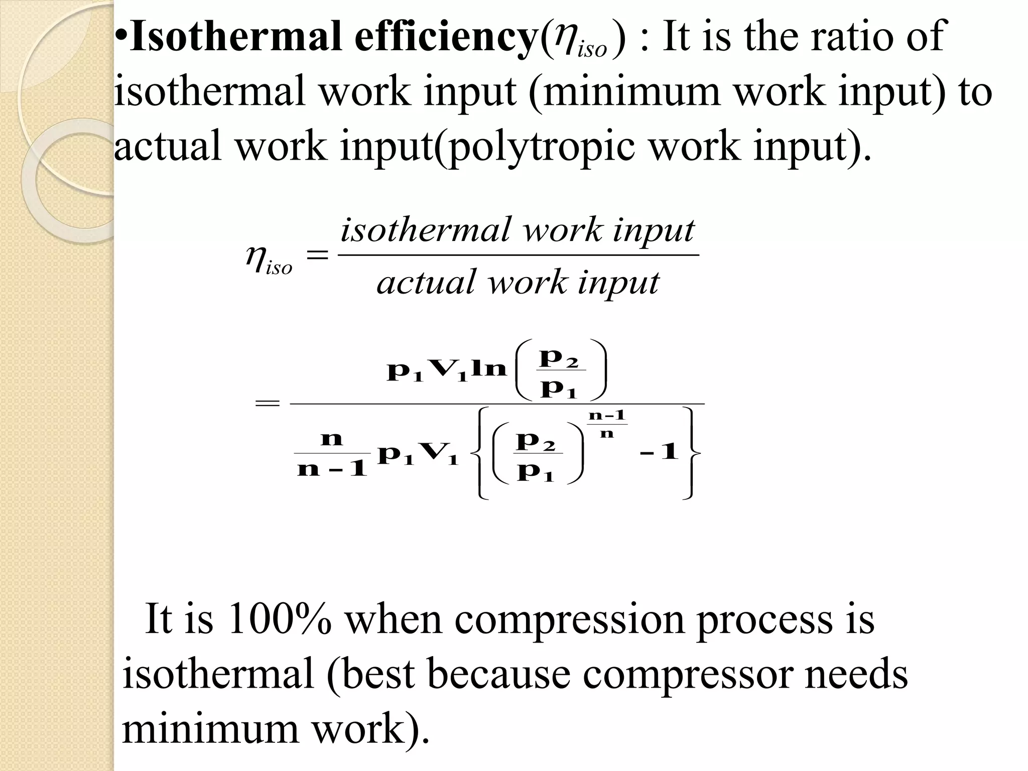 iso
iso
isothermal work input
actual work input

 

 
•Isothermal efficiency( ) : It is the ratio of
isothermal work input (minimum work input) to
actual work input(polytropic work input).
 
 
 
 
  
  
  
 

2
1 1
1
n-1
n
2
1 1
1
p
p V ln
p
pn
p V - 1
n - 1 p
It is 100% when compression process is
isothermal (best because compressor needs
minimum work).
 