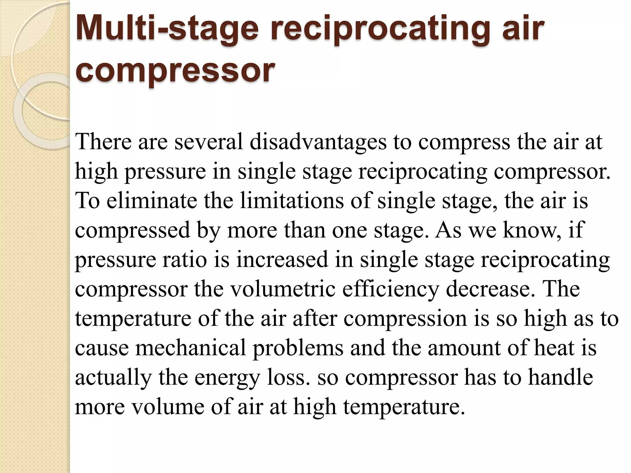 Multi-stage reciprocating air
compressor
There are several disadvantages to compress the air at
high pressure in single stage reciprocating compressor.
To eliminate the limitations of single stage, the air is
compressed by more than one stage. As we know, if
pressure ratio is increased in single stage reciprocating
compressor the volumetric efficiency decrease. The
temperature of the air after compression is so high as to
cause mechanical problems and the amount of heat is
actually the energy loss. so compressor has to handle
more volume of air at high temperature.
 