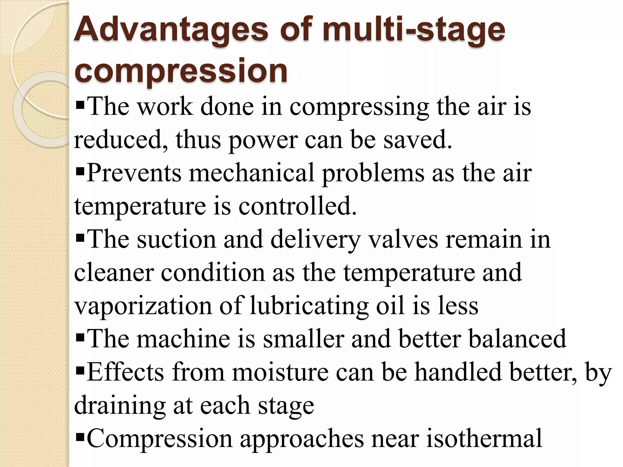 Advantages of multi-stage
compression
The work done in compressing the air is
reduced, thus power can be saved.
Prevents mechanical problems as the air
temperature is controlled.
The suction and delivery valves remain in
cleaner condition as the temperature and
vaporization of lubricating oil is less
The machine is smaller and better balanced
Effects from moisture can be handled better, by
draining at each stage
Compression approaches near isothermal
 