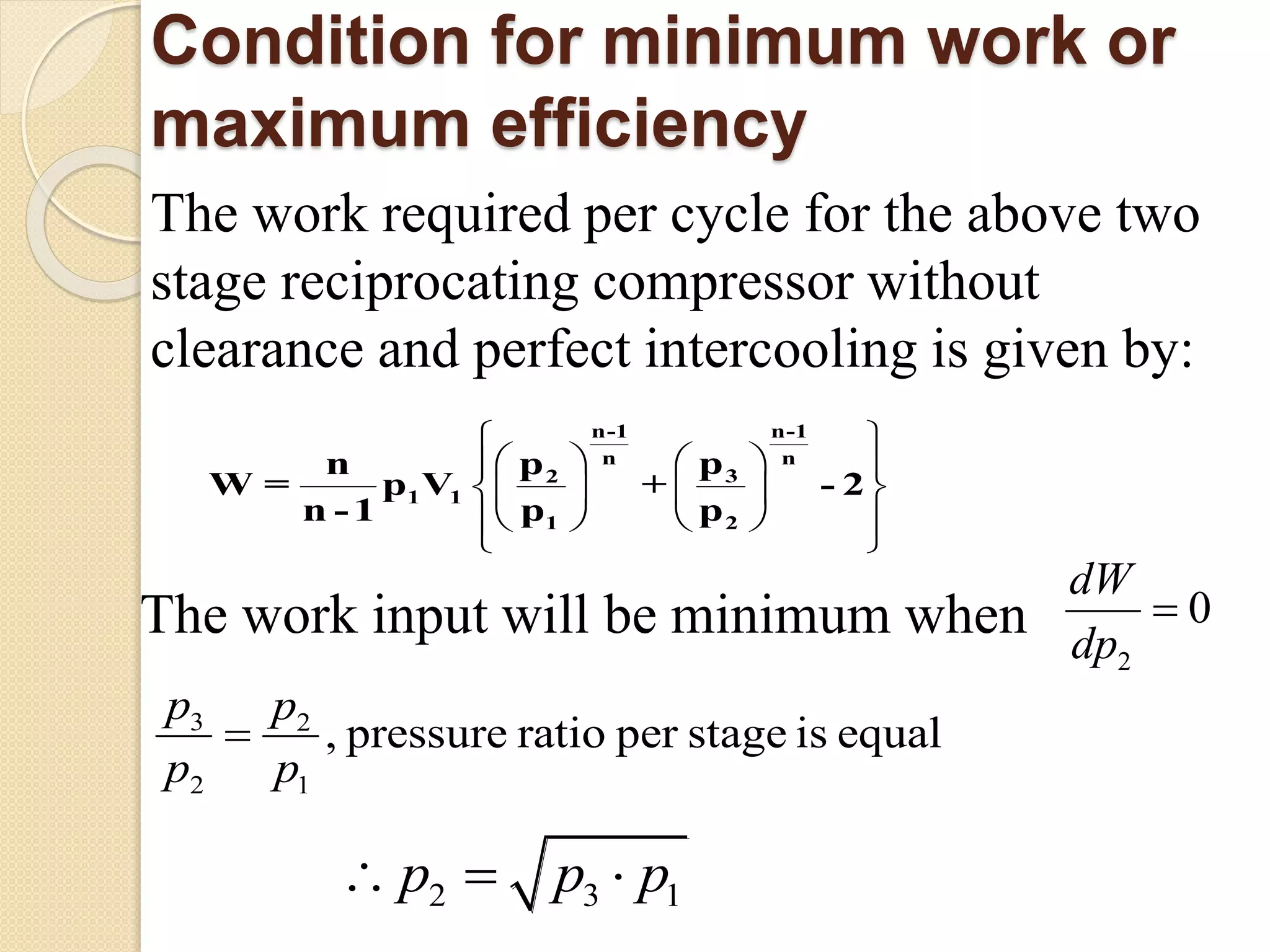 Condition for minimum work or
maximum efficiency
The work required per cycle for the above two
stage reciprocating compressor without
clearance and perfect intercooling is given by:
 
    
    
    
 
n-1 n-1
n n
32
1 1
1 2
ppn
W = p V
p p
+
n -1
- 2
The work input will be minimum when
2
0
dW
dp

3 2
2 1
, pressure ratio per stage is equal
p p
p p
 
2 3 1p p p 
 