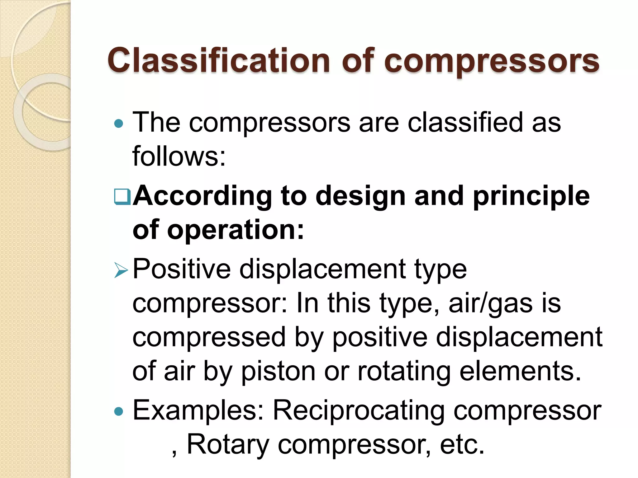 Classification of compressors
 The compressors are classified as
follows:
According to design and principle
of operation:
Positive displacement type
compressor: In this type, air/gas is
compressed by positive displacement
of air by piston or rotating elements.
 Examples: Reciprocating compressor
, Rotary compressor, etc.
 