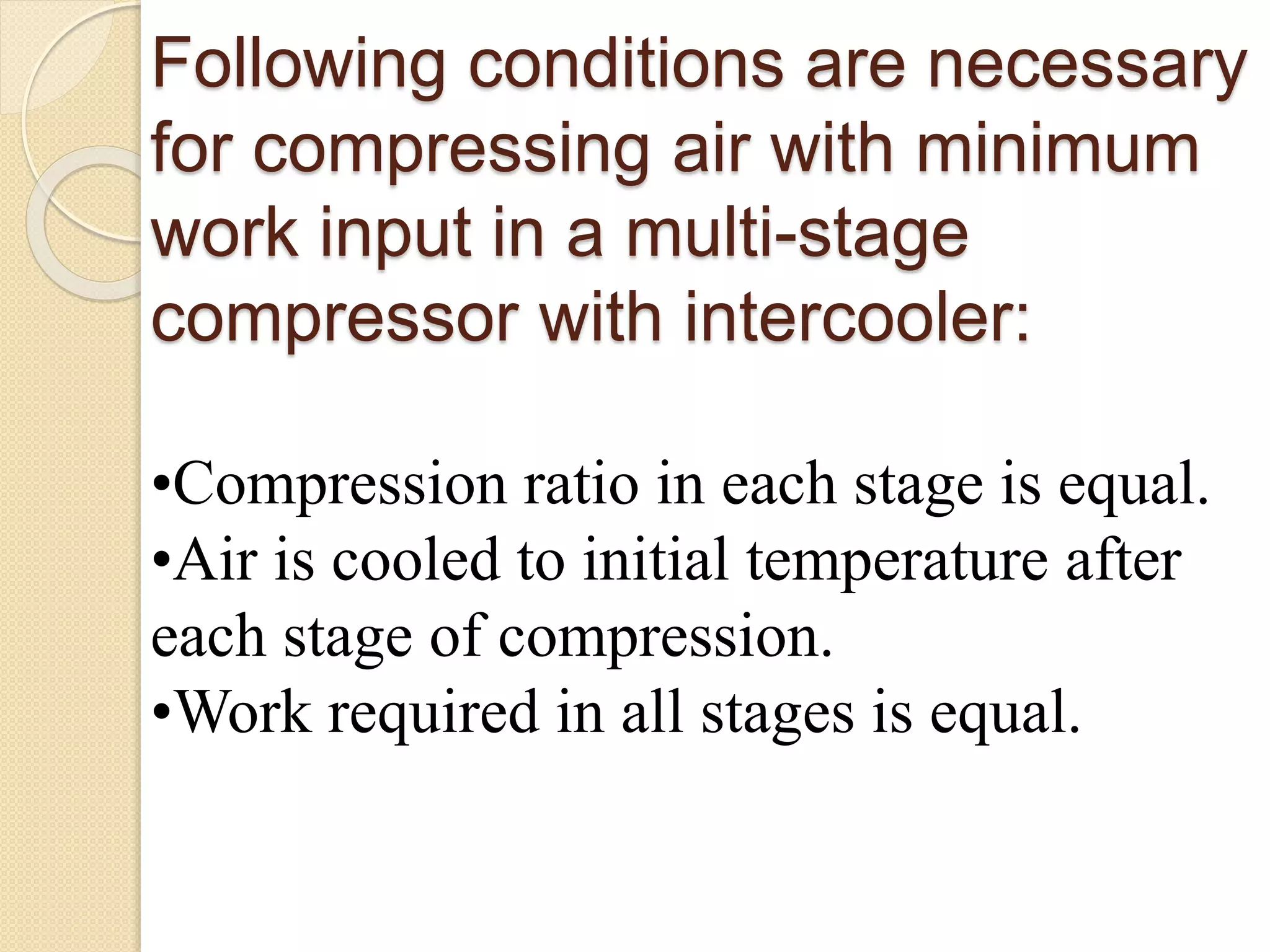 Following conditions are necessary
for compressing air with minimum
work input in a multi-stage
compressor with intercooler:
•Compression ratio in each stage is equal.
•Air is cooled to initial temperature after
each stage of compression.
•Work required in all stages is equal.
 