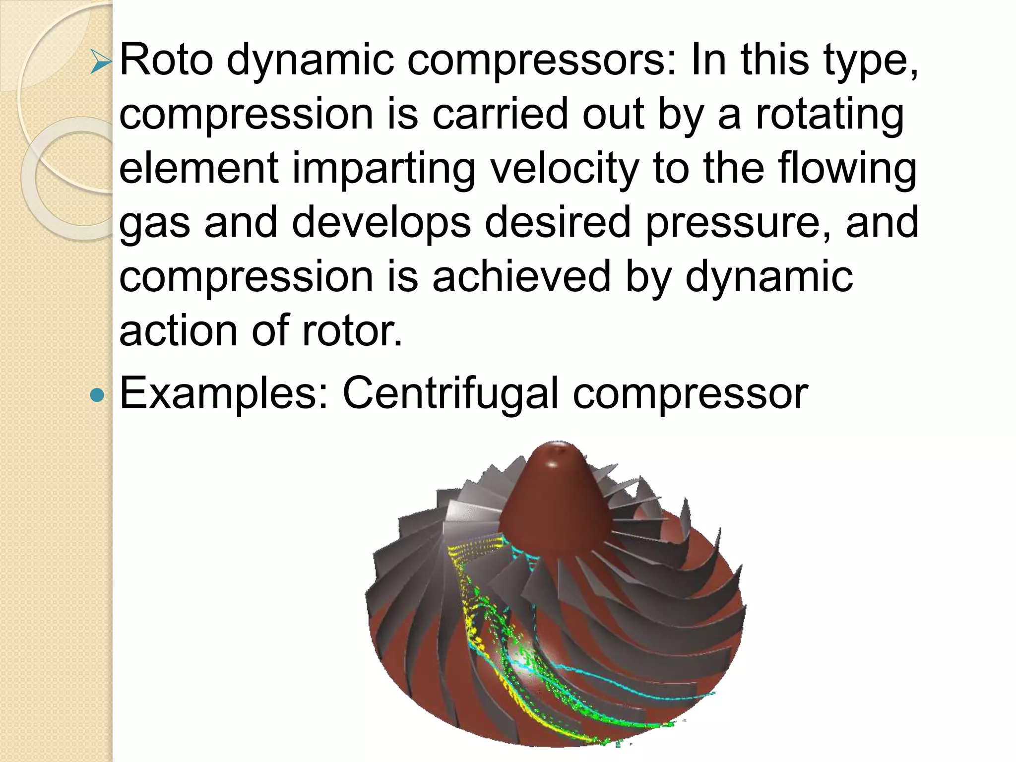 Roto dynamic compressors: In this type,
compression is carried out by a rotating
element imparting velocity to the flowing
gas and develops desired pressure, and
compression is achieved by dynamic
action of rotor.
 Examples: Centrifugal compressor
 