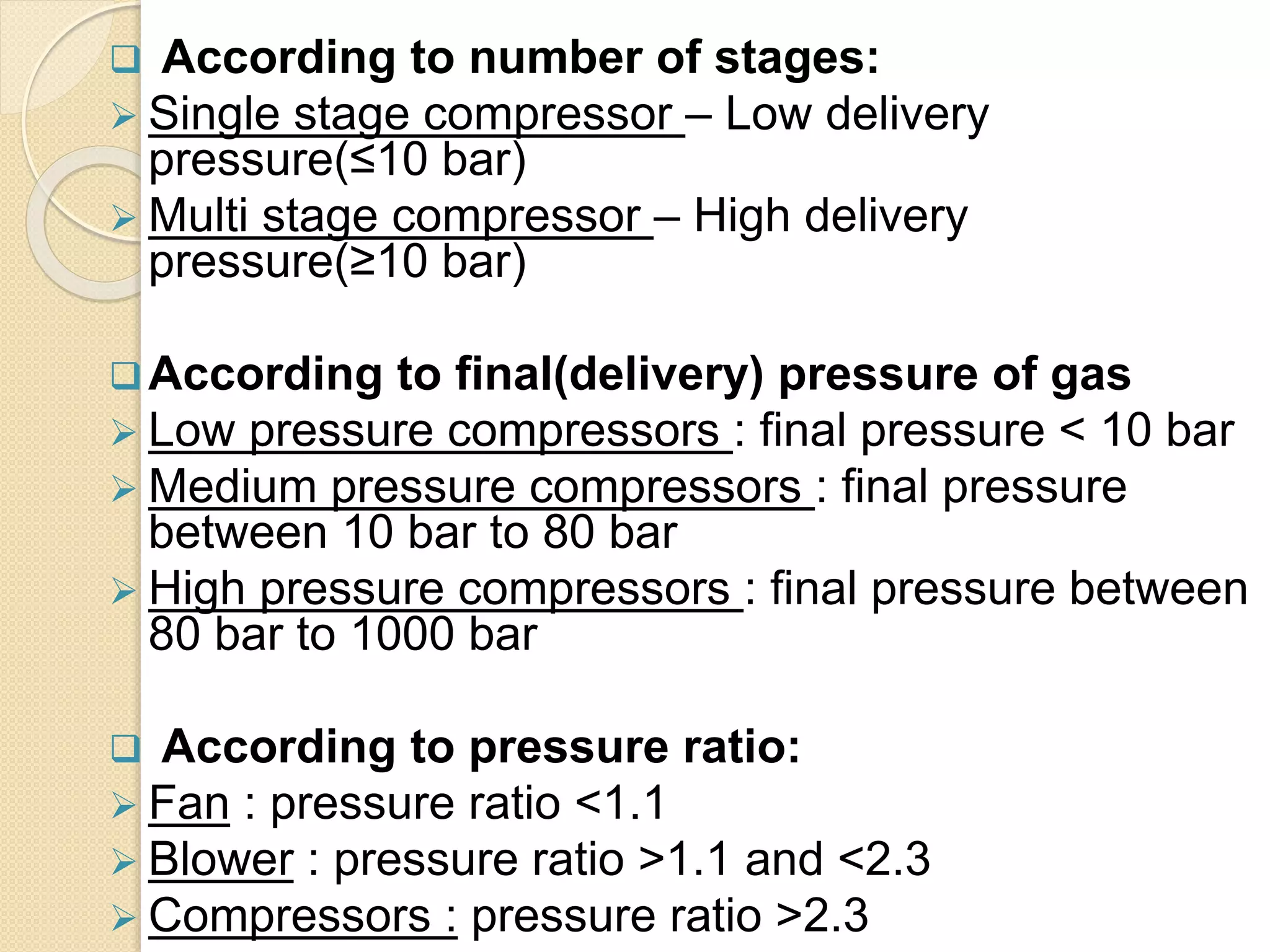  According to number of stages:
 Single stage compressor – Low delivery
pressure(≤10 bar)
 Multi stage compressor – High delivery
pressure(≥10 bar)
According to final(delivery) pressure of gas
 Low pressure compressors : final pressure < 10 bar
 Medium pressure compressors : final pressure
between 10 bar to 80 bar
 High pressure compressors : final pressure between
80 bar to 1000 bar
 According to pressure ratio:
 Fan : pressure ratio <1.1
 Blower : pressure ratio >1.1 and <2.3
 Compressors : pressure ratio >2.3
 
