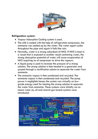 Refrigeration system:
 Vapour Adsorption Cooling system is used.
 The milk is cooled with the help of refrigeration compressor, the
ammonia was cooled up by the water. The water again cycles
throughout the pipe and again it falls like rain.
 Normally, water is a strong adsorbent of NH3. If NH3 is kept in
a vessel that is exposed to another vessel containing water, the
strong absorption potential of water will cause evaporation of
NH3 requiring no of compressor to drive the vapours.
 A liquid pump is used to increase the pressure of a strong
solution. The strong solution is then heated in a generator and
passed through a rectification column to separate the water from
ammonia.
 The ammonia vapour is then condensed and recycled. The
ammonia vapour is then condensed and recycled. The pump
power is negligible hence; the system runs virtually on low-
grade energy used for heating the strong solution to separate
the water from ammonia. These systems were initially run on
steam. Later on, oil and natural gas based systems were
introduced.
 