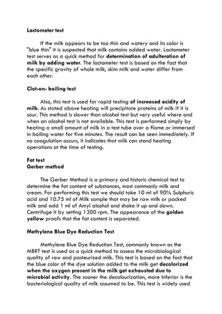 Lactometer test
If the milk appears to be too thin and watery and its color is
"blue thin" it is suspected that milk contains added water. Lactometer
test serves as a quick method for determination of adulteration of
milk by adding water. The lactometer test is based on the fact that
the specific gravity of whole milk, skim milk and water differ from
each other.
Clot-on- boiling test
Also, this test is used for rapid testing of increased acidity of
milk. As stated above heating will precipitate proteins of milk if it is
sour. This method is slower than alcohol test but very useful where and
when an alcohol test is not available. This test is performed simply by
heating a small amount of milk in a test tube over a flame or immersed
in boiling water for five minutes. The result can be seen immediately. If
no coagulation occurs, it indicates that milk can stand heating
operations at the time of testing.
Fat test
Gerber method
The Gerber Method is a primary and historic chemical test to
determine the fat content of substances, most commonly milk and
cream. For performing this test we should take 10 ml of 90% Sulphuric
acid and 10.75 ml of Milk sample that may be raw milk or packed
milk and add 1 ml of Amyl alcohol and shake it up and down.
Centrifuge it by setting 1300 rpm. The appearance of the golden
yellow proofs that the fat content is separated.
Methylene Blue Dye Reduction Test
Methylene Blue Dye Reduction Test, commonly known as the
MBRT test is used as a quick method to assess the microbiological
quality of raw and pasteurized milk. This test is based on the fact that
the blue color of the dye solution added to the milk get decolorized
when the oxygen present in the milk get exhausted due to
microbial activity. The sooner the decolourization, more Inferior is the
bacteriological quality of milk assumed to be. This test is widely used
 