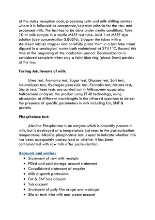 at the dairy reception dock, processing units and milk chilling centres
where it is followed as acceptance/rejection criteria for the raw and
processed milk. The test has to be done under sterile conditions. Take
10 ml milk sample in a sterile MBRT test tube. Add 1 ml MBRT dye
solution (dye concentration 0.005%). Stopper the tubes with a
sterilized rubber stopper and carefully place them in a test tube stand
dipped in a serological water bath maintained at 37±1°C. Record this
time at the beginning of the incubation period. Decolourization is
considered complete when only a faint blue ring (about 5mm) persists
at the top.
Testing Adulterants of milk:
Urea test, Ammonia test, Sugar test, Glucose test, Salt test,
Neutralizers test, Hydrogen peroxide test, Formalin test, Nitrate test,
Starch test. These tests are carried out in Milkoscreen apparatus.
Milkoscreen analyses the product using FT-IR technology, using
absorption at different wavelengths in the infrared spectrum to detect
the presence of specific parameters in milk including fat, SNF &
protein.
Phosphatase test:
Alkaline Phosphatase is an enzyme which is naturally present in
milk, but is destroyed at a temperature just near to the pasteurization
temperature. Alkaline phosphatase test is used to indicate whether milk
has been adequately pasteurized or whether it has been
contaminated with raw milk after pasteurisation.
Accounts and entries:
 Statement of raw milk receipts
 Filled and cold storage account statement
 Consolidated statement of empties
 Milk dispatch particulars
 Fat & SNF loss account
 Tub account
 Statement of poly film usage and wastage
 Silo or tank wise milk and cream account
 