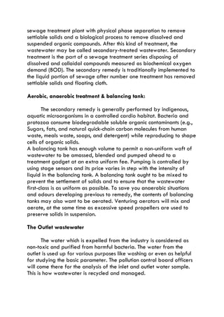 sewage treatment plant with physical phase separation to remove
settlable solids and a biological process to remove dissolved and
suspended organic compounds. After this kind of treatment, the
wastewater may be called secondary-treated wastewater. Secondary
treatment is the part of a sewage treatment series disposing of
dissolved and colloidal compounds measured as biochemical oxygen
demand (BOD). The secondary remedy is traditionally implemented to
the liquid portion of sewage after number one treatment has removed
settlable solids and floating cloth.
Aerobic, anaerobic treatment & balancing tank:
The secondary remedy is generally performed by indigenous,
aquatic microorganisms in a controlled cardio habitat. Bacteria and
protozoa consume biodegradable soluble organic contaminants (e.g.,
Sugars, fats, and natural quick-chain carbon molecules from human
waste, meals waste, soaps, and detergent) while reproducing to shape
cells of organic solids.
A balancing tank has enough volume to permit a non-uniform waft of
wastewater to be amassed, blended and pumped ahead to a
treatment gadget at an extra uniform fee. Pumping is controlled by
using stage sensors and its price varies in step with the intensity of
liquid in the balancing tank. A balancing tank ought to be mixed to
prevent the settlement of solids and to ensure that the wastewater
first-class is as uniform as possible. To save you anaerobic situations
and odours developing previous to remedy, the contents of balancing
tanks may also want to be aerated. Venturing aerators will mix and
aerate, at the same time as excessive speed propellers are used to
preserve solids in suspension.
The Outlet wastewater
The water which is expelled from the industry is considered as
non-toxic and purified from harmful bacteria. The water from the
outlet is used up for various purposes like washing or even as helpful
for studying the basic parameter. The pollution control board officers
will come there for the analysis of the inlet and outlet water sample.
This is how wastewater is recycled and managed.
 