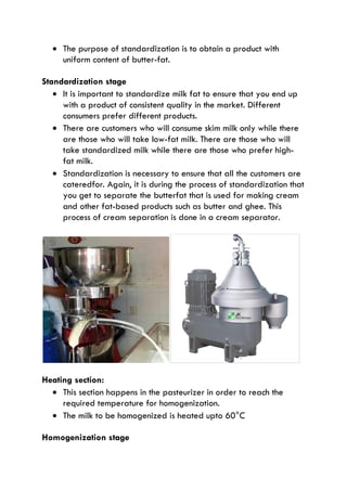  The purpose of standardization is to obtain a product with
uniform content of butter-fat.
Standardization stage
 It is important to standardize milk fat to ensure that you end up
with a product of consistent quality in the market. Different
consumers prefer different products.
 There are customers who will consume skim milk only while there
are those who will take low-fat milk. There are those who will
take standardized milk while there are those who prefer high-
fat milk.
 Standardization is necessary to ensure that all the customers are
cateredfor. Again, it is during the process of standardization that
you get to separate the butterfat that is used for making cream
and other fat-based products such as butter and ghee. This
process of cream separation is done in a cream separator.
Heating section:
 This section happens in the pasteurizer in order to reach the
required temperature for homogenization.
 The milk to be homogenized is heated upto 60°C
Homogenization stage
 