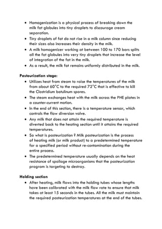  Homogenization is a physical process of breaking down the
milk fat globules into tiny droplets to discourage cream
separation.
 Tiny droplets of fat do not rise in a milk column since reducing
their sizes also increases their density in the milk.
 A milk homogenizer working at between 100 to 170 bars splits
all the fat globules into very tiny droplets that increase the level
of integration of the fat in the milk.
 As a result, the milk fat remains uniformly distributed in the milk.
Pasteurization stage:
 Utilizes heat from steam to raise the temperatures of the milk
from about 60°C to the required 72°C that is effective to kill
the Clostridium botulinum spores.
 The steam exchanges heat with the milk across the PHE plates in
a counter-current motion.
 In the end of this section, there is a temperature sensor, which
controls the flow diversion valve.
 Any milk that does not attain the required temperature is
diverted back to the heating section until it attains the required
temperatures.
 So what is pasteurization ? Milk pasteurization is the process
of heating milk (or milk product) to a predetermined temperature
for a specified period without re-contamination during the
entire process.
 The predetermined temperature usually depends on the heat
resistance of spoilage microorganisms that the pasteurization
program is targeting to destroy.
Holding section
 After heating, milk flows into the holding tubes whose lengths
have been calibrated with the milk flow rate to ensure that milk
takes at least 15 seconds in the tubes. All the milk must maintain
the required pasteurization temperatures at the end of the tubes.
 