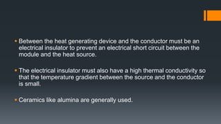  Between the heat generating device and the conductor must be an
electrical insulator to prevent an electrical short circuit between the
module and the heat source.
 The electrical insulator must also have a high thermal conductivity so
that the temperature gradient between the source and the conductor
is small.
 Ceramics like alumina are generally used.
 