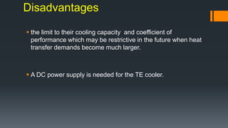 Disadvantages
 the limit to their cooling capacity and coefficient of
performance which may be restrictive in the future when heat
transfer demands become much larger.
 A DC power supply is needed for the TE cooler.
 