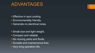 ADVANTAGES
 Effective in spot cooling.
 Environmentally friendly.
 Generate no electrical noise.
 Small size and light weight.
 Compact and reliable.
 No moving parts and fluids.
 Durable and maintenance-free.
 Very long operation life.
 