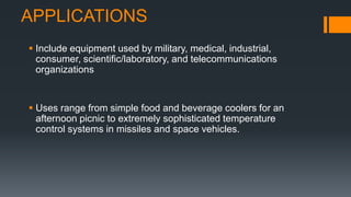 APPLICATIONS
 Include equipment used by military, medical, industrial,
consumer, scientific/laboratory, and telecommunications
organizations
 Uses range from simple food and beverage coolers for an
afternoon picnic to extremely sophisticated temperature
control systems in missiles and space vehicles.
 