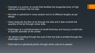  Chamber is a portion of nozzle that facilities the tangential entry of high
velocity air-stream into hot side.
 Hot side is cylindrical in cross section and is of different lengths as per
design.
 Valve obstructs the flow of air through hot side and it also controls the
quantity of hot air through vortex tube.
 Diaphragm is a cylindrical piece of small thickness and having a small hole
of specific diameter at the center.
 Air stream traveling through the core of the hot side is emitted through the
diaphragm hole.
 Cold side is a cylindrical portion through which cold air is passed.
 