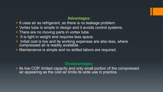 Advantages:
 It uses air as refrigerant, so there is no leakage problem.
 Vortex tube is simple in design and it avoids control systems.
 There are no moving parts in vortex tube.
 It is light in weight and requires less space.
 Initial cost is low and its working expenses are also less, where
compressed air is readily available.
 Maintenance is simple and no skilled labors are required.
Disadvantages:
 Its low COP, limited capacity and only small portion of the compressed
air appearing as the cold air limits its wide use in practice.
 