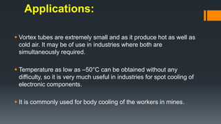 Applications:
 Vortex tubes are extremely small and as it produce hot as well as
cold air. It may be of use in industries where both are
simultaneously required.
 Temperature as low as –50°C can be obtained without any
difficulty, so it is very much useful in industries for spot cooling of
electronic components.
 It is commonly used for body cooling of the workers in mines.
 