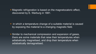  Magnetic refrigeration is based on the magnetocaloric effect,
discovered by E. Warburg in 1881.
 in which a temperature change of a suitable material is caused
by exposing the material to a changing magnetic field.
 Similar to mechanical compression and expansion of gases,
there are some materials that raise their temperatures when
adiabatically magnetised, and drop their temperature when
adiabatically demagnetised.
 