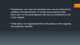  Temperature very near the absolute zero may be obtained by
adiabatic demagnetization of certain paramagnetic salts.
Each atom of the paramagnetic salt may be considered to be
a tiny magnet.
 If the salt is not magnetized then all its atoms or the magnets
are randomly oriented.
 
