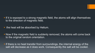  If it is exposed to a strong magnetic field, the atoms will align themselves
to the direction of magnetic field.
 the heat will be absorbed by Helium.
 Now if the magnetic field is suddenly removed, the atoms will come back
to the original random orientation.
 If there is no heat transfer from surroundings, the internal energy of the
salt will decrease as it does work. Consequently the salt will be cooled.
 