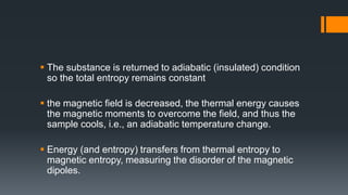  The substance is returned to adiabatic (insulated) condition
so the total entropy remains constant
 the magnetic field is decreased, the thermal energy causes
the magnetic moments to overcome the field, and thus the
sample cools, i.e., an adiabatic temperature change.
 Energy (and entropy) transfers from thermal entropy to
magnetic entropy, measuring the disorder of the magnetic
dipoles.
 
