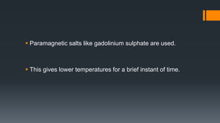  Paramagnetic salts like gadolinium sulphate are used.
 This gives lower temperatures for a brief instant of time.
 