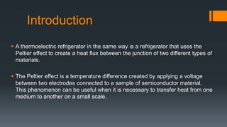 Introduction
 A thermoelectric refrigerator in the same way is a refrigerator that uses the
Peltier effect to create a heat flux between the junction of two different types of
materials.
 The Peltier effect is a temperature difference created by applying a voltage
between two electrodes connected to a sample of semiconductor material.
This phenomenon can be useful when it is necessary to transfer heat from one
medium to another on a small scale.
 