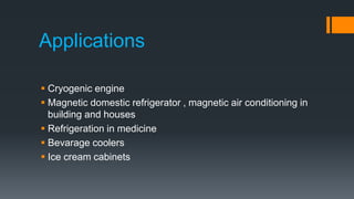 Applications
 Cryogenic engine
 Magnetic domestic refrigerator , magnetic air conditioning in
building and houses
 Refrigeration in medicine
 Bevarage coolers
 Ice cream cabinets
 
