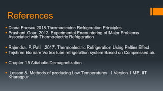 References
 Diana Enescu.2018.Thermoelectric Refrigeration Principles
 Prashant Gour .2012. Experimental Encountering of Major Problems
Associated with Thermoelectric Refrigeration
 Rajendra. P. Patil .2017. Thermoelectric Refrigeration Using Peltier Effect
 Tejshree Bornare Vortex tube refrigeration system Based on Compressed air.
 Chapter 15 Adiabatic Demagnetization
 Lesson 8 Methods of producing Low Temperatures 1 Version 1 ME, IIT
Kharagpur
 