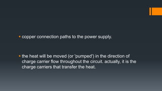  copper connection paths to the power supply.
 the heat will be moved (or 'pumped') in the direction of
charge carrier flow throughout the circuit. actually, it is the
charge carriers that transfer the heat.
 