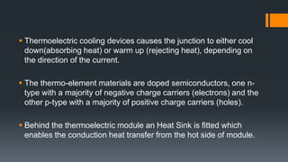  Thermoelectric cooling devices causes the junction to either cool
down(absorbing heat) or warm up (rejecting heat), depending on
the direction of the current.
 The thermo-element materials are doped semiconductors, one n-
type with a majority of negative charge carriers (electrons) and the
other p-type with a majority of positive charge carriers (holes).
 Behind the thermoelectric module an Heat Sink is fitted which
enables the conduction heat transfer from the hot side of module.
 