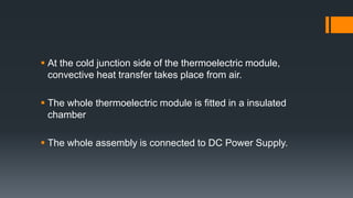  At the cold junction side of the thermoelectric module,
convective heat transfer takes place from air.
 The whole thermoelectric module is fitted in a insulated
chamber
 The whole assembly is connected to DC Power Supply.
 