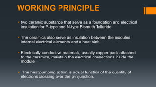 WORKING PRINCIPLE
 two ceramic substance that serve as a foundation and electrical
insulation for P-type and N-type Bismuth Telluride
 The ceramics also serve as insulation between the modules
internal electrical elements and a heat sink
 Electrically conductive materials, usually copper pads attached
to the ceramics, maintain the electrical connections inside the
module
 The heat pumping action is actual function of the quantity of
electrons crossing over the p-n junction.
 