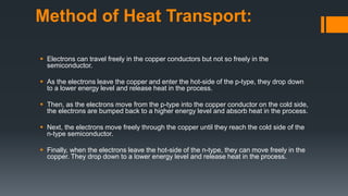 Method of Heat Transport:
 Electrons can travel freely in the copper conductors but not so freely in the
semiconductor.
 As the electrons leave the copper and enter the hot-side of the p-type, they drop down
to a lower energy level and release heat in the process.
 Then, as the electrons move from the p-type into the copper conductor on the cold side,
the electrons are bumped back to a higher energy level and absorb heat in the process.
 Next, the electrons move freely through the copper until they reach the cold side of the
n-type semiconductor.
 Finally, when the electrons leave the hot-side of the n-type, they can move freely in the
copper. They drop down to a lower energy level and release heat in the process.
 