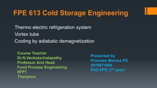FPE 613 Cold Storage Engineering
Thermo electric refrigeration system
Vortex tube
Cooling by adiabatic demagnetization
Presented by
Princess Monica PS
2019671804
PhD-FPE (1st year)
Course Teacher
Dr.N.Venkatachalapathy
Professor And Head
Food Process Engineering
IIFPT
Thanjavur
 