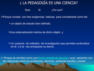 ¿ LA PEDAGOGÍA ES UNA CIENCIA? Rpta:  SI  ¿Por qué? Porque cumple  con tres exigencias  básicas  para considerarla como tal: Porque se concibe como una  forma variada de discurso , cuyo  epicentro son  las relaciones entre los profesores, alumnos, ambiente escolar y social  un objeto de estudio bien definido. Una sistematización teórica de dicho objeto  y Un conjunto  de métodos  de investigación que permiten profundizar en él  y a la  vez enriquecer su teoría. 