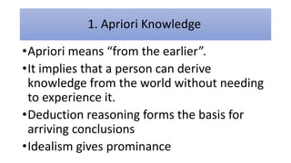 1. Apriori Knowledge
•Apriori means “from the earlier”.
•It implies that a person can derive
knowledge from the world without needing
to experience it.
•Deduction reasoning forms the basis for
arriving conclusions
•Idealism gives prominance
 
